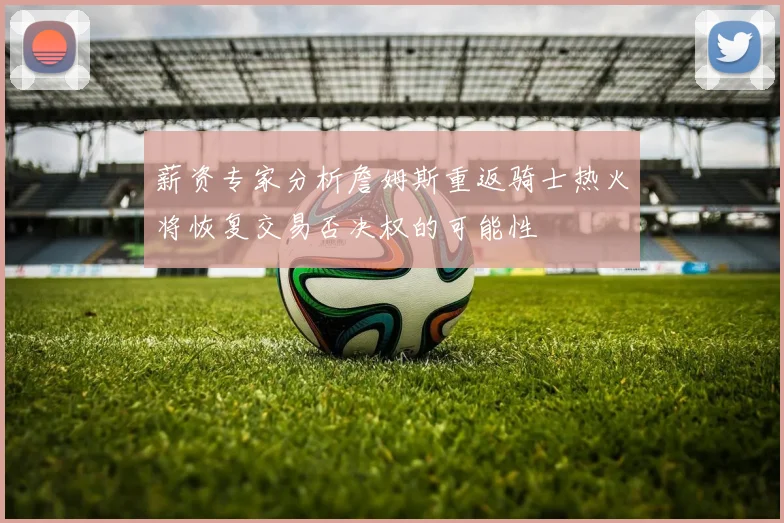 薪资专家分析詹姆斯重返骑士热火将恢复交易否决权的可能性