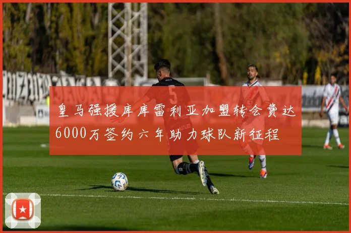 皇马强援库库雷利亚加盟转会费达6000万签约六年助力球队新征程