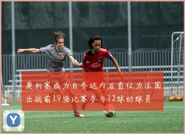 奥利塞成为自齐达内后首位为法国出战前19场比赛参与12球的球员