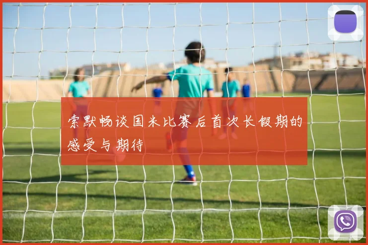 索默畅谈国米比赛后首次长假期的感受与期待