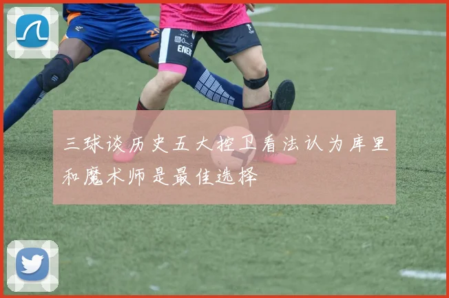 三球谈历史五大控卫看法认为库里和魔术师是最佳选择