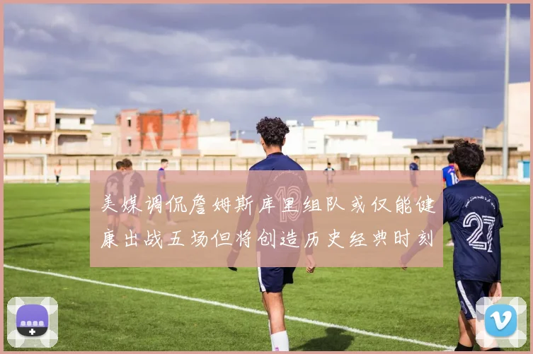 美媒调侃詹姆斯库里组队或仅能健康出战五场但将创造历史经典时刻