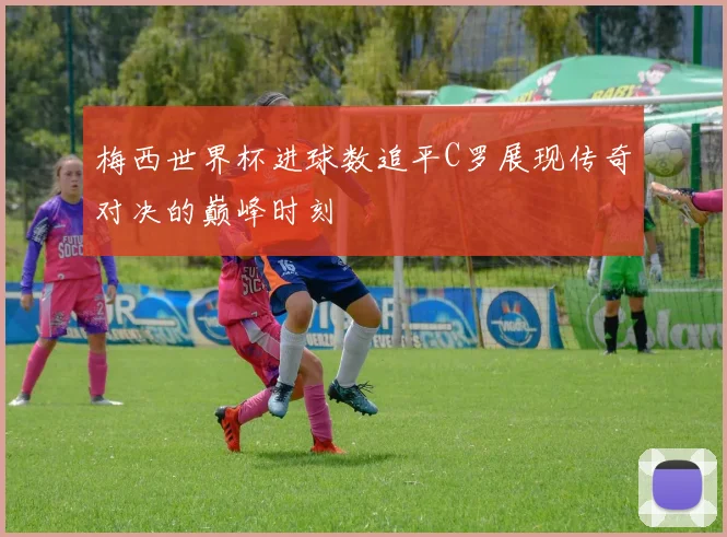 梅西世界杯进球数追平C罗展现传奇对决的巅峰时刻