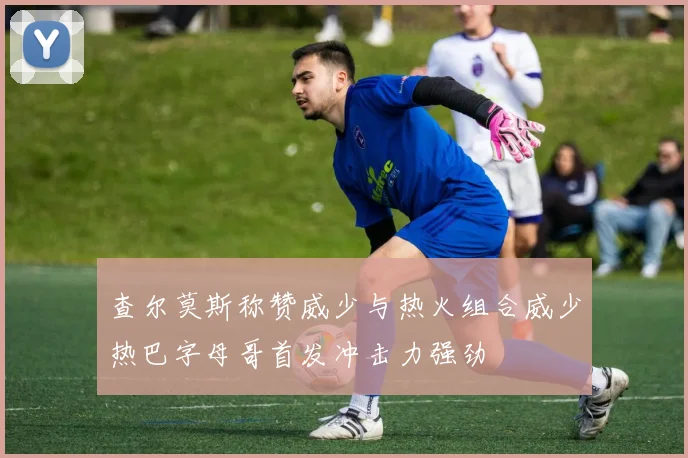 查尔莫斯称赞威少与热火组合威少热巴字母哥首发冲击力强劲