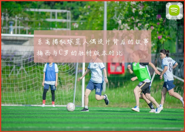 乐高揭秘球星人偶设计背后的故事梅西与C罗的独特版本对比