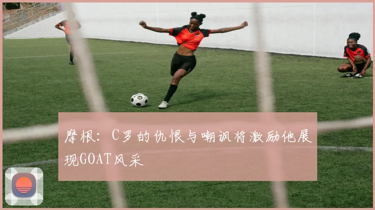 摩根：C罗的仇恨与嘲讽将激励他展现GOAT风采