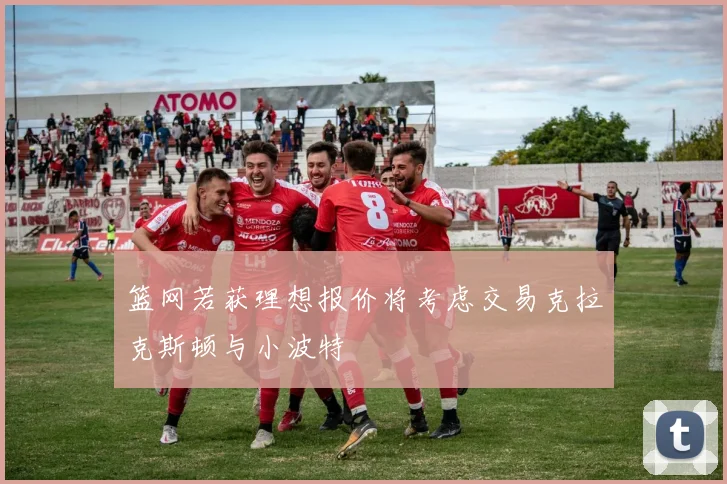 篮网若获理想报价将考虑交易克拉克斯顿与小波特