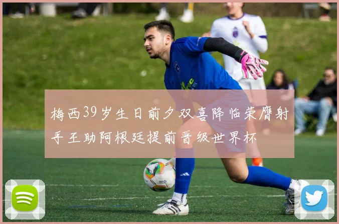 梅西39岁生日前夕双喜降临荣膺射手王助阿根廷提前晋级世界杯