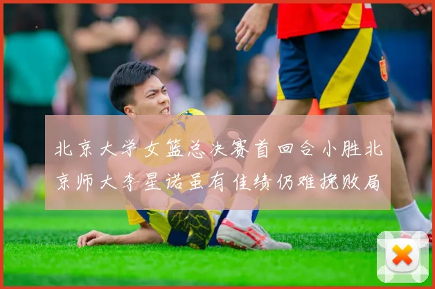 北京大学女篮总决赛首回合小胜北京师大李星诺虽有佳绩仍难挽败局