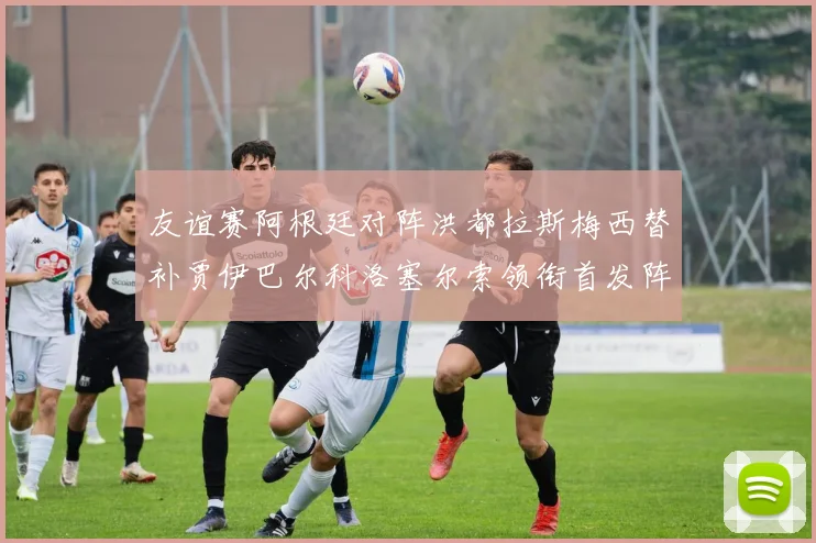 友谊赛阿根廷对阵洪都拉斯梅西替补贾伊巴尔科洛塞尔索领衔首发阵容