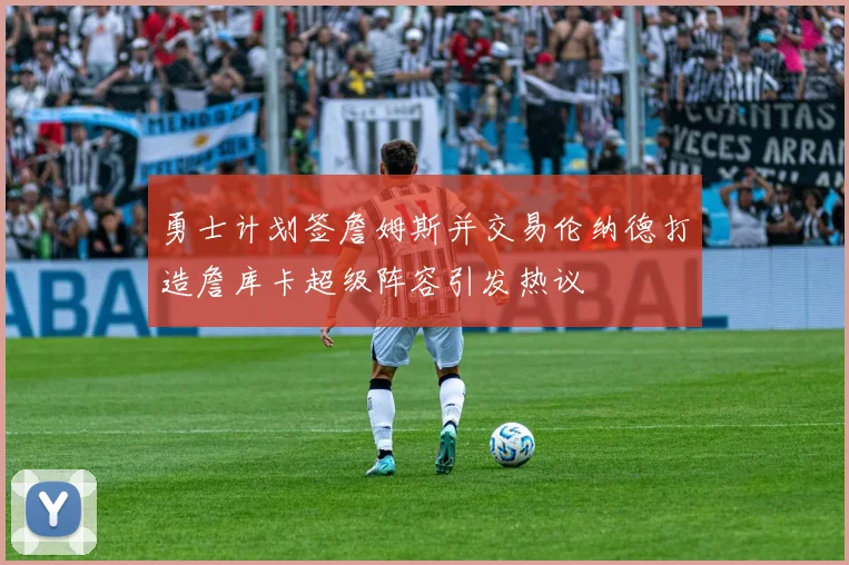 勇士计划签詹姆斯并交易伦纳德打造詹库卡超级阵容引发热议