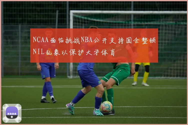 NCAA面临挑战NBA公开支持国会整顿NIL乱象以保护大学体育