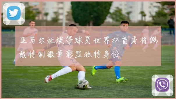 亚马尔杜埃等球员世界杯首秀将佩戴特制徽章彰显独特身份