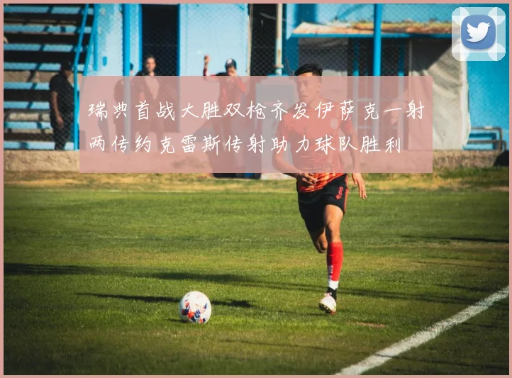 瑞典首战大胜双枪齐发伊萨克一射两传约克雷斯传射助力球队胜利