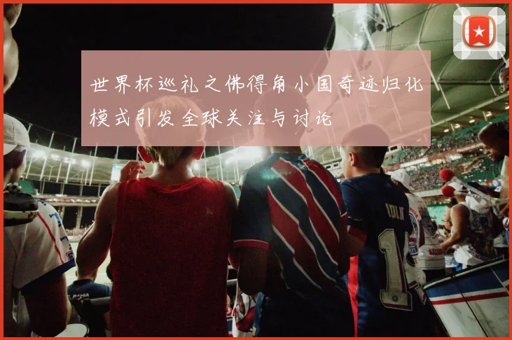 世界杯巡礼之佛得角小国奇迹归化模式引发全球关注与讨论