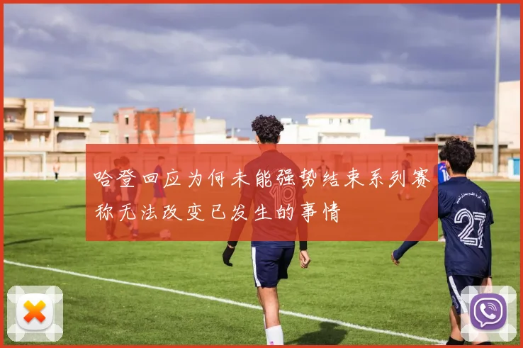 哈登回应为何未能强势结束系列赛称无法改变已发生的事情