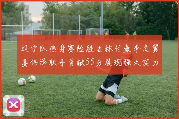 辽宁队热身赛险胜吉林付豪李虎翼姜伟泽联手贡献55分展现强大实力